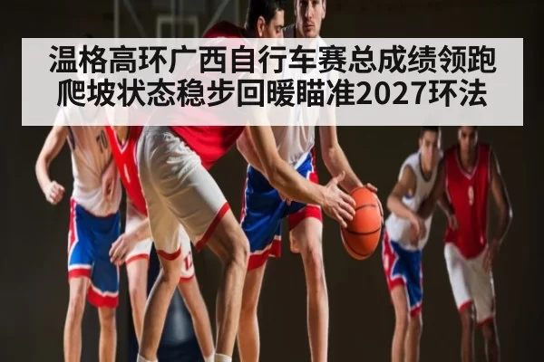 温格高环广西自行车赛总成绩领跑 爬坡状态稳步回暖瞄准2027环法 | leisu